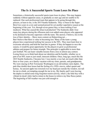 The Is A Successful Sports Team Loses Its Place
Sometimes, a historically successful sports team loses its place. This may happen
suddenly without apparent cause, or gradually as stars age and are unable to be
replaced. One such professional team that appears to be going through this
process, at least to me, is the 2015 Seattle Seahawks. They ve been to the Super
Bowl two years in a row and seemed poised for yet another superlative season at the
beginning of the year. Yet, through seven games they ve been nothing if not
mediocre. What has caused this drop in production? The Seahawks didn t lose
many key players during the offseason and even added some players who appeared
to be destined to become superstars with the team. The answer, I believe, lies in the
loss of their identity.... Show more content on Helpwriting.net ...
But I believe that there is value in becoming lost. Many of the team s young
players have experienced nothing but success in the NFL. They must learn how to
overcome adversity and hold the lead late in games. If they do happen to save the
season, it would be great opportunity for the players to grow as professional
athletes and prepare for future triumph. This principle is applicable to more than
just football. We can learn valuable lessons from a loss in almost any context.
Losing forces us to think hard about our identities and be humble, whether we re
part of an NFL team or just small, innocent children. Once, long ago, much like the
2015 Seattle Seahawks, I became lost. I was merely a wee lad, not much older than
three or four years, on a family vacation with my sister, parents, and grandparents.
We were staying in Port Townsend, Washington in an old military style duplex. The
pale blue double door house had the feeling of a 1950 s movie, rather quaint and
homey. An ancient apple tree towered over my head just outside the window, too tall
for me to climb, yet tempting enough for me to try. My family and I were leaving
the duplex to attend some long forgotten tourist activity, when I, the little boy with a
vibrant tie dyed t shirt, had to return to the house to retrieve my blue fleece jacket.
The beginning of fall weather was just cold enough to
 