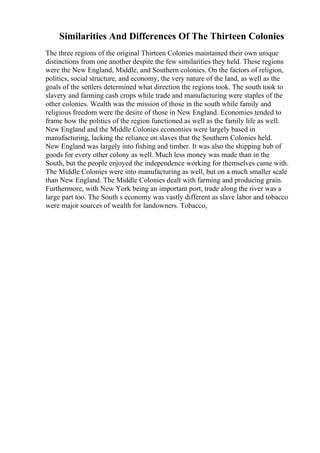 Similarities And Differences Of The Thirteen Colonies
The three regions of the original Thirteen Colonies maintained their own unique
distinctions from one another despite the few similarities they held. These regions
were the New England, Middle, and Southern colonies. On the factors of religion,
politics, social structure, and economy, the very nature of the land, as well as the
goals of the settlers determined what direction the regions took. The south took to
slavery and farming cash crops while trade and manufacturing were staples of the
other colonies. Wealth was the mission of those in the south while family and
religious freedom were the desire of those in New England. Economies tended to
frame how the politics of the region functioned as well as the family life as well.
New England and the Middle Colonies economies were largely based in
manufacturing, lacking the reliance on slaves that the Southern Colonies held.
New England was largely into fishing and timber. It was also the shipping hub of
goods for every other colony as well. Much less money was made than in the
South, but the people enjoyed the independence working for themselves came with.
The Middle Colonies were into manufacturing as well, but on a much smaller scale
than New England. The Middle Colonies dealt with farming and producing grain.
Furthermore, with New York being an important port, trade along the river was a
large part too. The South s economy was vastly different as slave labor and tobacco
were major sources of wealth for landowners. Tobacco,
 