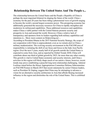 Relationship Between The United States And The People s...
The relationship between the United States and the People s Republic of China is
perhaps the most important bilateral tie shaping the future of the world. China s
economy for the past 20 years has been riding a phenomenal wave of growth surging
to become the world s second largest economic power. This prospering economy has
additionally generated the necessary resources for China to rapidly strengthen and
modernize its militaryand capabilities. These additional resources and capabilities
makes China a viable partner with the United Statesto promote security and
prosperity in Asia and around the world. However, China s relative lack of
transparency and openness from its leaders regarding both military capabilities and
intentions is... Show more content on Helpwriting.net ...
According to President Obama in the 2015 National Security Strategy, the scope of
our cooperation with China is unprecedented, even as we remain alert to China s
military modernization. The evolving security environment in the PACOM area of
responsibility is initiating the shift of our focus and forces to the Indo Asia Pacific
region. Over the next 5 years, nearly half of all growth outside the United States is
expected to come from Asia, and as reported by Global Trends 2030, China will
contribute about one third of global growth by 2025, far more than any other country.
This growth is vital to United States economic and security interests, and China s
activities in this region will likely shape much of our nation s future; however, recent
trends may prove establishing a peaceful long term relationship challenging. Admiral
Locklear stated before the House Appropriations Committee Defense Subcommittee
on PACOM Posture in March 2015 that recent statements by senior Chinese leaders,
such as President Xi Jinping, suggest that China may be attempting to advance a
vision for an alternative security architecture in Asia that affords Beijing increased
influence in the region and diminishes the role of the United States. This is exhibited
in
 