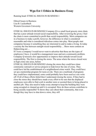 Wgu Est 1 Ethics in Business Essay
Running head: ETHICAL ISSUES IN BUSINESS 1
Ethical Issues in Business
Lisa B. Luckenbach
Western Governors University
ETHICAL ISSUES IN BUSINESS2 Company Q is a small local grocery store chain
that has a poor attitude toward social responsibility. After reviewing the given, I feel
the chain is more committed to profit than social responsibility. Most companies are
in a business to make a profit, however, the difference in what is considered
reasonable and what is considered ridiculous comes into play. Most people start
companies because it something they are interested in and to make a living. In today
s society the line between outright social responsibility ... Show more content on
Helpwriting.net ...
If I were a company I would never want to advertise that those are the types of
employees I have, it would be a management issue and not a community problem.
Company Q missed a few opportunities to improve their attitude toward social
responsibility. The first is closing the stores. The areas where the stores closed were
in high crime rate areas, before
ETHICAL ISSUES IN BUSINESS3 closing the stores they could have done
community outreach or service projects to help lower the rate of crime. They
could have led the establishment of a neighborhood crime watch. They could have
set up a mentorship program for teens at risk. There are a multitude of programs
they could have implemented, some could probably have been used as a tax write
off. If all of these efforts failed then I understand closing the stores. If they had to
close the stores they should have made every effort to be sure that the displaced
employees were able to find a job in another store or assisted them in being placed in
another job. They also need to make every attempt to keep the building they were
using occupied or cleaned up until it is occupied. How do these actions contribute to
being socially responsible? It shows they care about their community, that even
though they may have to shut down a store, they still
 