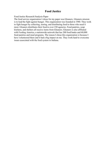 Food Justice
Food Justice Research/Analysis Paper
The food service organization I chose for my paper was Gleaners. Gleaners mission
is to lead the fight against hunger. This organization was founded in 1980. They work
to fight hunger by collecting, storing, and distributing food to those who need it
most. Gleaners distributes their food to over 230 agencies. Food pantries, soup
kitchens, and shelters all receive items from Gleaners. Gleaners is also affiliated
with Feeding America, a nationwide network that has 200 food banks and 60,000
food pantries and meal programs. The reason I chose this organization is because I
have volunteered there and it had a big impact on me. They work hard to overcome
issues associated with the food system in Indiana.
 