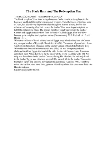 The Black Ham And The Redemption Plan
THE BLACK HAM IN THE REDEMPTION PLAN
The black people of Ham have being chosen as God s vessels to bring hope to the
hopeless world right from the beginning of creation. The offspring s of the four sons
of Ham, has played very important roles throughout human history. Before the
existence of humanity, God had chosen the land of Ham as an important place to
fulfil His redemptive plans. The chosen people of Israel was born in the land of
Canaan and Egypt and called out from the land of Africa Egypt, after they have
become great, mighty, and populous nation (Deuteronomy 26:5; Ezekiel 16:1 3, 45;
Hosea 11:1).
When the children of Israel left the land of Egypt, they inherited the land of Canaan
the younger brother of Egypt (1 Chronicles16:16 20). Thousands of years later, Jesus
was born in Bethlehem of Judaea in the land of Canaan (Micah 5:2; Matthew 2:1).
When He was about to be assassinated as a child, He was then protected and
sheltered in Africa Egypt, the land of the elder brother of Canaan. Later Jesus was
called out from Africa Egypt, to be the savior of the world (Matthew 2:13 15). Not
only was Jesus born in the land of Canaan, during His life time, He had only lived
in the land of Egypt as a child and spent all His natural life in the land of Canaan the
brother of Egypt and Ethiopia throughout His adulthood (Genesis 10:6). The Bible
never told us that Jesus have lived, gone or visited anywhere else other than these two
Hamitic nations.
Egypt was anciently known
 