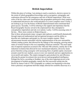 British Imperialism
Within this piece of writing, I am aiming to reach a conclusive, decisive answer to
the extent of which geographical knowledge such as navigation, cartography and
exploration allowed for the emergence and rule of British imperialism. What were
some of the key ideas and visualizations that geographers portrayed to their empires,
to understand and perceive the world and places in a more complete sense? Firstly, I
am looking to go over the history of British imperialismand what constituted their
great success. Secondly, I will be referring to the support and importance that the
Royal Geographic Society served to the empireand how they attempted to
conceptualize imperialism and rule over nations. Lastly, I will be assessing some of
the key... Show more content on Helpwriting.net ...
Due to these advancements many voyagers and explorers could benefit dramatically
through improved mathematical and navigational prospects and the ability to
describe new landscapes and people in a far more complex manner. These
advancements became noticeable with the implementation of the new mercantilist
Atlantic trading system, that allowed for the linkage of the emerging, growing nation
states of western Europe to the ever expanding American continent. The most rapid
rate of imperial expansion occurred in the 18th and 19th centuries, mainly due to the
industrial revolution that allowed for new mechanised industries, driven by steam
power therefore acting synergetic with increasing flows of global capital, structured
around a need for new markets, access to new raw materials and new opportunities to
invest profit and surplus. The empire managed to gain productivity and efficiency
allowing for greater investment into naval powers and geographical intelligence.
Perhaps this led to, according to Stoddart, one of the most important pivots in the
development of modern geography, namely the first successful sailing into the
Pacific by James Cook in 1769. Geography as a subject was beginning to develop
from a practical, navigational skill that simply allowed for scientific discovery to a
 