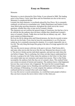 Essay on Memento
Memento
Memento is a movie directed by Chris Nolan. It was released in 2000. The leading
actor is Guy Pearce. Carrie Anne Moss and Joe Pantoliano are also in this movie.
Memento is a perplexed thriller.
Leonard, the main character, is excellently played by Guy Pierce. He is constantly
confused, yet still acts in a nonchalant way. Teddy (Pantoliano) and Natalie (Carrie
Anne Moss) play puzzling characters, throughout the whole movie the viewer
questions, whether they may or may not be Leonard s friends.
The characters are not conform the general image of Americans, but that has a lot to
do with the fact the audience does not know whether they should trust Leonard s
story or Leonard s friends. Teddy does not look like an ordinary cop, and ... Show
more content on Helpwriting.net ...
He lives his life by taking notes and Polaroid pictures, the facts he records in tattoo
form all over his body. Every time he loses his concentration it s as if he has just
woken up, he is constantly assessing his situation. It is a nearly impossible way to
live life. The only thing that keeps him going is the idea of revenge against his wife
s murderer.
The way this movie messes with time in the past is not new. Pulp Fiction did it,
and many other movies did, but never like the way Memento has chosen to work
it. The movie is broken up into individual segments, and each one ends where the
one before it began. This is confusing, but it does not take long to understand how
the story is going to be told. Nolan wants the audience to feel what it is like when
you cannot make any new memories and cannot trust anyone. That is what Nolan
accomplish, the audience feels like they are in Leonard s shoes. This method Nolan
uses creates an amount of tension and suspense. The audience knows what happened,
but now they want to know why it happened. We learn the bits Leonard forgets.
Nolan created a unique movie, blending color and black and white images and with
this technique of filmmaking. It is truly original; the audience will feel just as
confused and lost as Leonard when each scene begins.
In a way this movie is social commentary, in a world that wants people to believe
they can trust everyone the movie shows what it is like when you
 