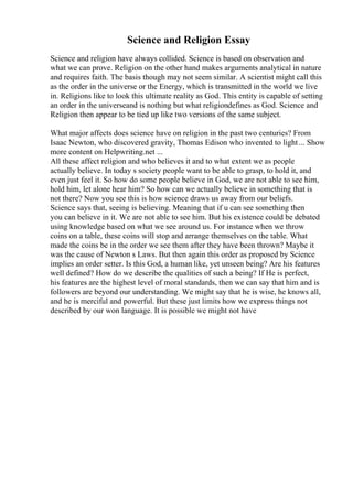 Science and Religion Essay
Science and religion have always collided. Science is based on observation and
what we can prove. Religion on the other hand makes arguments analytical in nature
and requires faith. The basis though may not seem similar. A scientist might call this
as the order in the universe or the Energy, which is transmitted in the world we live
in. Religions like to look this ultimate reality as God. This entity is capable of setting
an order in the universeand is nothing but what religiondefines as God. Science and
Religion then appear to be tied up like two versions of the same subject.
What major affects does science have on religion in the past two centuries? From
Isaac Newton, who discovered gravity, Thomas Edison who invented to light... Show
more content on Helpwriting.net ...
All these affect religion and who believes it and to what extent we as people
actually believe. In today s society people want to be able to grasp, to hold it, and
even just feel it. So how do some people believe in God, we are not able to see him,
hold him, let alone hear him? So how can we actually believe in something that is
not there? Now you see this is how science draws us away from our beliefs.
Science says that, seeing is believing. Meaning that if u can see something then
you can believe in it. We are not able to see him. But his existence could be debated
using knowledge based on what we see around us. For instance when we throw
coins on a table, these coins will stop and arrange themselves on the table. What
made the coins be in the order we see them after they have been thrown? Maybe it
was the cause of Newton s Laws. But then again this order as proposed by Science
implies an order setter. Is this God, a human like, yet unseen being? Are his features
well defined? How do we describe the qualities of such a being? If He is perfect,
his features are the highest level of moral standards, then we can say that him and is
followers are beyond our understanding. We might say that he is wise, he knows all,
and he is merciful and powerful. But these just limits how we express things not
described by our won language. It is possible we might not have
 