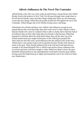 Alfred s Influences In The Novel The Contender
Alfred brooks a boy who was a tiny weak ant and became a strong furious lion.Alfred
Brooks lived in the projects in New York City.He goes through some rough times in
his life but his friends, career and other things change him.There are also numerous
events that also change Alfred than the people around him.Throughout the novel The
Contender, Alfred changes due to his friends, boxing career, and drugs.
Alfred had a few friends and these were Alfred s bad influences except for one
named Henery.One event that helps show this in the novel is when Alfred is told to
help his friends rob a store he worked at.This is able to clearly shows that how bad of
an influence they are.One other thing about his friends is that because Alfred had
forgotten to tell them about the silent alarm before they rob the store one of his
friends named James got caught and because of this Alfred gets jumped.This
shows that not only they aren t good influences but also unloyal.Later in the story,
Alfred meets a new group of guys who he quickly becomes friends with whom he
meets in the gym. These friends influence him to do well and work hard and one
example is his friend Donatelli.This is Alfred coach and he always influences him
to exercise and train well.One example is when Alfred was about to leave the gym
Donatelli influenced him to stay and helped him work hard to become great and his
boxing career.He helped him go to fights and trained him well so he could win.These
new friends had a
 