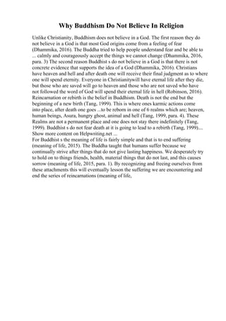 Why Buddhism Do Not Believe In Religion
Unlike Christianity, Buddhism does not believe in a God. The first reason they do
not believe in a God is that most God origins come from a feeling of fear
(Dhammika, 2016). The Buddha tried to help people understand fear and be able to
... calmly and courageously accept the things we cannot change (Dhammika, 2016,
para. 3) The second reason Buddhist s do not believe in a God is that there is not
concrete evidence that supports the idea of a God (Dhammika, 2016). Christians
have heaven and hell and after death one will receive their final judgment as to where
one will spend eternity. Everyone in Christianitywill have eternal life after they die,
but those who are saved will go to heaven and those who are not saved who have
not followed the word of God will spend their eternal life in hell (Robinson, 2016).
Reincarnation or rebirth is the belief in Buddhism. Death is not the end but the
beginning of a new birth (Tang, 1999). This is where ones karmic actions come
into place, after death one goes ...to be reborn in one of 6 realms which are; heaven,
human beings, Asura, hungry ghost, animal and hell (Tang, 1999, para. 4). These
Realms are not a permanent place and one does not stay there indefinitely (Tang,
1999). Buddhist s do not fear death at it is going to lead to a rebirth (Tang, 1999)....
Show more content on Helpwriting.net ...
For Buddhist s the meaning of life is fairly simple and that is to end suffering
(meaning of life, 2015). The Buddha taught that humans suffer because we
continually strive after things that do not give lasting happiness. We desperately try
to hold on to things friends, health, material things that do not last, and this causes
sorrow (meaning of life, 2015, para. 1). By recognizing and freeing ourselves from
these attachments this will eventually lesson the suffering we are encountering and
end the series of reincarnations (meaning of life,
 