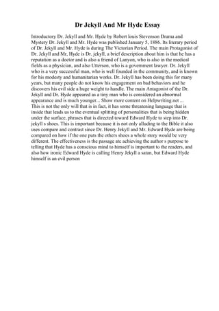 Dr Jekyll And Mr Hyde Essay
Introductory Dr. Jekyll and Mr. Hyde by Robert louis Stevenson Drama and
Mystery Dr. Jekyll and Mr. Hyde was published January 5, 1886. Its literary period
of Dr. Jekyll and Mr. Hyde is during The Victorian Period. The main Protagonist of
Dr. Jekyll and Mr, Hyde is Dr. jekyll, a brief description about him is that he has a
reputation as a doctor and is also a friend of Lanyon, who is also in the medical
fields as a physician, and also Utterson, who is a government lawyer. Dr. Jekyll
who is a very successful man, who is well founded in the community, and is known
for his modesty and humanitarian works. Dr. Jekyll has been doing this for many
years, but many people do not know his engagement on bad behaviors and he
discovers his evil side a huge weight to handle. The main Antagonist of the Dr.
Jekyll and Dr. Hyde appeared as a tiny man who is considered an abnormal
appearance and is much younger... Show more content on Helpwriting.net ...
This is not the only will that is in fact, it has some threatening language that is
inside that leads us to the eventual splitting of personalities that is being hidden
under the surface, phrases that is directed toward Edward Hyde to step into Dr.
jekyll s shoes. This is important because it is not only alluding to the Bible it also
uses compare and contrast since Dr. Henry Jekyll and Mr. Edward Hyde are being
compared on how if the one puts the others shoes a whole story would be very
different. The effectiveness is the passage atc achieving the author s purpose to
telling that Hyde has a conscious mind to himself is important to the readers, and
also how ironic Edward Hyde is calling Henry Jekyll a satan, but Edward Hyde
himself is an evil person
 