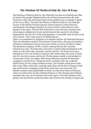 The Muslims Of Medieval Italy By Alex M Essay
The Muslims of Medieval Italy by Alex Metcalfe Less than two hundred years after
the death of the prophet Muhammad the rule of Islam had spread from the Arab
Peninsula to Italy after the Roman Empire had crumbled away; eventually it spread
all the way to Iberia. The book The Muslims of Medieval Italy by Alex Metcalfe
focuses on the Muslim Christian dynamic and the respective ruling entities by
examining the chronological timeline of events and more cultural history of the
dynamic in the region. The first half of the book is more obviously focused on the
chronological explanation of events and delving into the reasons for why things
happened the way they did. As the book progresses, it noticeably starts to focus on the
more cultural... Show more content on Helpwriting.net ...
There is an examination of Agrigento in its disputes and how the leadership functions.
When the Kharijites overthrow the Fatimids in North Africa. This gave the rebellion
of Palermo a backdrop to start an insurrection which was led by the Banu I Tabari.
The Byzantine resurgence of 960 s caused a sparing between the remaining
Christian city states. The book takes some time to explain urban development in the
region as well as the trade, commerce, and the economy. The book moves into a
description of civil war and the ta ifa period. The restructuring of the army in Sicily
and Ali s ibn Ja far unsuccessful revolt. The Byzantines started several attempts to
reclaim parts of Italy. In roughly 1038 George Maniakes launches the Byzantine
campaign to reclaim Sicily. Though the forces eventually split, this weakened
Muslim Sicily for the coming Norman invasion. The Normans rolled across south
Italy in the 1060 s where they eventually made allies with the Ibn al Thumna so that
they could launch a campaign to take Sicily where they were successful. The
Muslim resistance final pitched battle on Sicily was that of the battle of Misilmeri
which was followed by the fall of Muslim Palermo in 1072, bringing about Muslim
surrender and a new era of Christian rule for the region. The book continues with a
glimpse into the Muslim community under early Norman rule relating to religion and
 