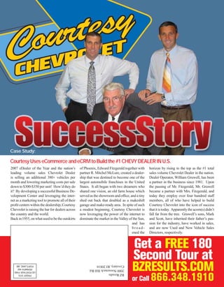 Case Study:

Courtesy Uses eCommerce and eCRM to Build the #1 CHEVY DEALER IN U.S.
2007 eDealer of the Year and the nation’s         of Phoenix, Edward Fitzgerald together with     horizon by rising to the top as the #1 total
leading volume sales Chevrolet Dealer             partner R. Mitchel McLure, created a dealer-    sales volume Chevrolet Dealer in the nation.
is selling an additional 380+ vehicles per        ship that was destined to become one of the     Dealer Operator, William Gruwell, has been
month and lowering marketing costs per sale       largest automobile franchises in the United     a partner in the business since 1981. Upon
down to $300-$350 per unit! How’d they do         States. It all began with two dreamers who      the passing of Mr. Fitzgerald, Mr. Gruwell
it? By developing a successful Business De-       shared one vision, an old farm house which      became a partner with Mrs. Fitzgerald, and
velopment Center and leveraging the inter-        served as the showroom and ofﬁce, and a tiny    today they employ over four hundred staff
net as a marketing tool to promote all of their   shed out back that doubled as a makeshift       members, all of who have helped to build
proﬁt centers within the dealership, Courtesy     garage and make-ready area. In spite of such    Courtesy Chevrolet into the icon of success
Chevrolet is raising the bar for dealers across   a modest beginning, Courtesy Chevrolet is       that it is today. Apparently the acorn(s) didn’t
the country and the world.                        now leveraging the power of the internet to     fall far from the tree. Gruwell’s sons, Mark
Back in 1955, on what used to be the outskirts    dominate the market in the Valley of the Sun,   and Scott, have inherited their father’s pas-
                                                                                      and has     sion for the industry, have worked in sales,
                                                                                      broad-      and are now Used and New Vehicle Sales
                                                                                      ened the    Directors, respectively.


                                                                                      Get a FREE 180
                                                                                      Second Tour at
                                                                                      BZRESULTS.COM
                                                                                      or Call      866.348.1910
 