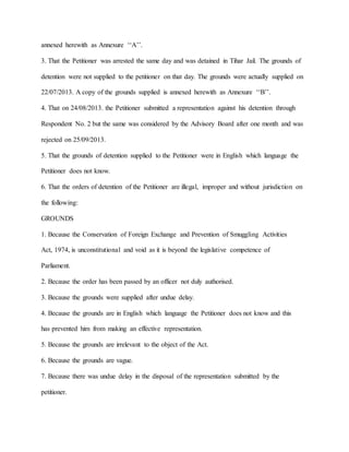 annexed herewith as Annexure ‘‘A’’.
3. That the Petitioner was arrested the same day and was detained in Tihar Jail. The grounds of
detention were not supplied to the petitioner on that day. The grounds were actually supplied on
22/07/2013. A copy of the grounds supplied is annexed herewith as Annexure ‘‘B’’.
4. That on 24/08/2013. the Petitioner submitted a representation against his detention through
Respondent No. 2 but the same was considered by the Advisory Board after one month and was
rejected on 25/09/2013.
5. That the grounds of detention supplied to the Petitioner were in English which language the
Petitioner does not know.
6. That the orders of detention of the Petitioner are illegal, improper and without jurisdiction on
the following:
GROUNDS
1. Because the Conservation of Foreign Exchange and Prevention of Smuggling Activities
Act, 1974, is unconstitutional and void as it is beyond the legislative competence of
Parliament.
2. Because the order has been passed by an officer not duly authorised.
3. Because the grounds were supplied after undue delay.
4. Because the grounds are in English which language the Petitioner does not know and this
has prevented him from making an effective representation.
5. Because the grounds are irrelevant to the object of the Act.
6. Because the grounds are vague.
7. Because there was undue delay in the disposal of the representation submitted by the
petitioner.
 