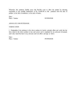 Wherefore this petitioner humbly prays this Hon’ble court to allow the petition by directing
respondent to pay monthly maintenance of Rs 10,000-00 to this petitioner from the date of
petition to the date of realization in the ends of Justice.
Date:-
Place:- Tumkur PETITIONER
ADVOCATE FOR PETITIONER
VERIFICATION
I Pushpalatha.S the petitioner in the above petition do hereby solemnly affirm and verify that the
facts stated in the above petition is true and correct and is explained by my advocate in kannada
and I only stated the facts to my advocate and I do affirm and sign as below.
Date:-
Place:- Tumkur PETITIONER
 