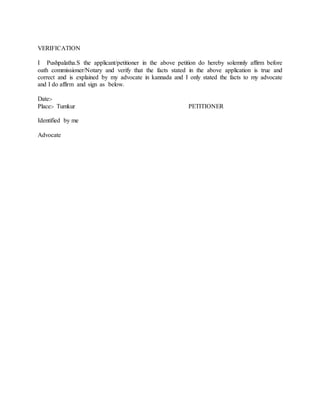 VERIFICATION
I Pushpalatha.S the applicant/petitioner in the above petition do hereby solemnly affirm before
oath commissioner/Notary and verify that the facts stated in the above application is true and
correct and is explained by my advocate in kannada and I only stated the facts to my advocate
and I do affirm and sign as below.
Date:-
Place:- Tumkur PETITIONER
Identified by me
Advocate
 