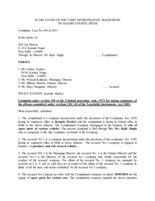 IN THE COURT OF THE CHIEF METROPOLITAN MAGISTRATE
TIS HAZARI COURTS, DELHI
Complaint Case No 344 of 2011
In the matter of:
M/S Jay Motors
C-112, Kamala Nagar
New Delhi -110009
Through its Director Mr. Rajiv Singla …….Complainant
VERSUS
1. M/s Aditya Traders,
D-98, Kamala Nagar,
New Delhi -110009
2. Mr. Prakash Kulkarni, Managing Director
3. Mr. Bibhuti Sharma, Finance Director
4. Mr. Bijoy Dasgupta, Director …….Accused
POLICE STATION: Kamala Market
Complaint under section 190 of the Criminal procedure code, 1973 for taking cognizance of
the offense committed under sections 138, 141 of the Negotiable Instruments Act, 1881.
Most respectfully submitted
1. The complainant is a company incorporated under the provisions of the Companies Act, 1956
having its registered office at Kamala Market and the complainant is having its branch office in
Delhi at the above address. The Complainant Company disengaged in the business of sale of
spare parts of various vehicles. The present complaint is filed through Mr. Mr. Rajiv Singla
who is competent to file this complaint on behalf of the Company.
2. The accused No.1 is a company incorporated under the provisions of the companies Act. 1956
having its registered office in Delhi at above address . The accused No.1 company is engaged in
business of purchase and sale of used vehicles..
3. The accused NO 2 is the Managing Director, the accused No. 3 is the Finance Director and the
accused No.3 is the Director of the accused no.1 company and wholly responsible for the
conduct of the accused company. The affairs of the accused No. 1 company are managed by
accused no.2 to 4 and as such they are in control of the affairs of the accused No. 1 company &
liable of all the facts and deeds committed by the accused No.1 company.
4. The accused No.2 placed an order with the Complainant company on dated 10/09/2010 for the
supply of spare parts for various cars. The complainant company supplied the above machines
 