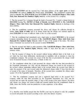 on Dated 22/12/1010 and the accused No.1 had taken delivery of the spare parts on dated
23/12/2010 vide delivery challan No. F-113 dated. 23/12/2010. The complainant company had
raised an Invoice No. MTL/PUR/56 dated 21/12/2010 for Rs. 3,44,582.00 (Rupees Three lakh
Forty four thousand Five hundred Eighty two)only on the accused No.1 company.
5. That the accused No.1 company through the hands of accused No. 3 issued a cheque drawn on
28/12/2010 bearing No. 2267822 of Bank of Baroda dated 28/12/2010 for Rs. 3,44,582.00
(Rupees Three lakh Forty four thousand Five hundred Eighty two)only in discharge of the
above liability.
6. That the complainant company presented the above said cheque for collection through its
banker State Bank of India and to its dismay found that the cheque was returned unpaid on
dated 22/01/2011 for want of sufficient funds in the A/c of the accused.
7. That the complainant had immediately sent a legal notice on dated 30/01/2011 to the accused
company demanding therein the payment of Rs. 3,44,582.00 (Rupees Three lakh Forty four
thousand Five hundred Eighty two)only within 15 days of the receipt of the notice. The above
notice of demand was received by the accused on dated 03/02/2011.
8. That the accused had failed to make payment of Rs. 3,44,582.00 (Rupees Three lakh Forty
four thousand Five hundred Eighty two)only within 15 days from the date of receipt of
statutory notice.
9. That the issuance of cheque by the accused without having sufficient funds in the bank is an
act which has been done deliberately, mischievously & malafidely with an intention to cheat the
complainant company. The accused was aware of the fact that on presentation the cheque would
never be honored because of insufficiency of funds in their A/c.
10. The complainant submit that it had presented the cheque within the time limit prescribed by
the Negotiable Instruments Act 1881 and the dishonored cheque was issued by the accused by
the accused without maintaining sufficient funds in the account further the accused have failed to
make the payment of the sum covered under the dishonored cheque within 15 days from the date
of receipt of the notice of demands. Therefore, all the accused have committed the offense under
section 138 of the Negotiable Instruments Act, 1881.
11. That the complainant company had sent a registered legal notice to the accused No.1
company within the time limit prescribed by the Negotiable Instruments Act, 1881 and the
accused had not made the payment within 15 days of the receipt of the notice thereof. The above
said cheque was cheque was issued in Delhi and returned unpaid from the complainant's Bank in
Delhi, hence this Hon'ble court has jurisdiction to take cognizance of the offense.
PRAYER
It is, therefore most humbly prayed that this Hon'ble court may be pleased to take the complaint
on record and punish the accused according to law and in the interest of justice.
 