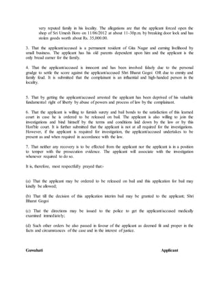 very reputed family in his locality. The allegations are that the applicant forced open the
shop of Sri Umesh Boro on 11/06/2012 at about 11-30p.m. by breaking door lock and has
stolen goods worth about Rs. 35,000.00.
3. That the applicant/accused is a permanent resident of Gita Nagar and earning livelihood by
small business. The applicant has his old parents dependent upon him and the applicant is the
only bread earner for the family.
4. That the applicant/accused is innocent and has been involved falsely due to the personal
grudge to settle the score against the applicant/accused Shri Bharat Gogoi OR due to enmity and
family feud. It is submitted that the complainant is an influential and high-handed person in the
locality.
5. That by getting the applicant/accused arrested the applicant has been deprived of his valuable
fundamental right of liberty by abuse of powers and process of law by the complainant.
6. That the applicant is willing to furnish surety and bail bonds to the satisfaction of this learned
court in case he is ordered to be released on bail. The applicant is also willing to join the
investigations and bind himself by the terms and conditions laid down by the law or by this
Hon'ble court. It is further submitted that the applicant is not at all required for the investigations.
However, if the applicant is required for investigation, the applicant/accused undertakes to be
present as and when required in accordance with the law.
7. That neither any recovery is to be effected from the applicant nor the applicant is in a position
to temper with the prosecution evidence. The applicant will associate with the investigation
whenever required to do so.
It is, therefore, most respectfully prayed that:-
(a) That the applicant may be ordered to be released on bail and this application for bail may
kindly be allowed;
(b) That till the decision of this application interim bail may be granted to the applicant; Shri
Bharat Gogoi
(c) That the directions may be issued to the police to get the applicant/accused medically
examined immediately;
(d) Such other orders be also passed in favour of the applicant as deemed fit and proper in the
facts and circumstances of the case and in the interest of justice.
Guwahati Applicant
 