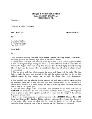 CHEQUE DIOSHONOUR NOTICE
Under SECTION 138 of NI Act
/REGISTERED AD/
Advocate :
Dhritikunj, CR Park, New-Delhi
Ref: LN/2013/44 Dated: 22/10/2013
To:
M/s Aditya Traders,
D-98, Kamala Nagar,
New Delhi -110009
Legal Notice
Sir,
Under instructions from my client Shri. Rajiv Singla, Director, M/S Jay Motors, New Delhi, I
am serving you with the following legal notice in unequivocal terms:-
1. That my above said client is the Director of M/S Jay Motors, C-112, Kamala Nagar New Delhi
2. That you had given cheque bearing No. 2267822 of Bank of Baroda dated 28/12/2010 for Rs.
3,44,582.00 (Rupees Three lakh Forty four thousand Five hundred Eighty two)only knowing
fully well that when the cheque will be presented in the bank you will not have sufficient amount
in your account.
3. That my above said client when presented the above said cheque with his banker The State
Bank of India, the same were returned to him with the endorsement that you do not have
sufficient amount in your account and as such the cheque have been dishonoured.
4. That you had given the aforesaid cheque knowing fully well with the ulterior motive to cheat
my abovesaid client and as thus you have also made yourself liable for the commission of
offence under Section 420 of Indian Penal Code also for which my above said client reserve his
right to lodge F. I. R. against you.
5. That the above cheque dated 28/12/2010 was presented by my above said client on
22/01/2011 and he received the same vide dishonour of cheque memo on _____ and the present
notice is given to you within stipulated period of 15 days from the receipt of the aforesaid
dishonoured cheque memo.
6. That you are hereby requested to make the payment of Rs. 3,44,582.00 (Rupees Three lakh
Forty four thousand Five hundred Eighty two)only , within period of 30 days from the receipt
of this notice failing which my client shall be forced to launch civil as well as criminal
proceeding in the competent court of law at your cost and risk. Note that c.c. is retained.
 