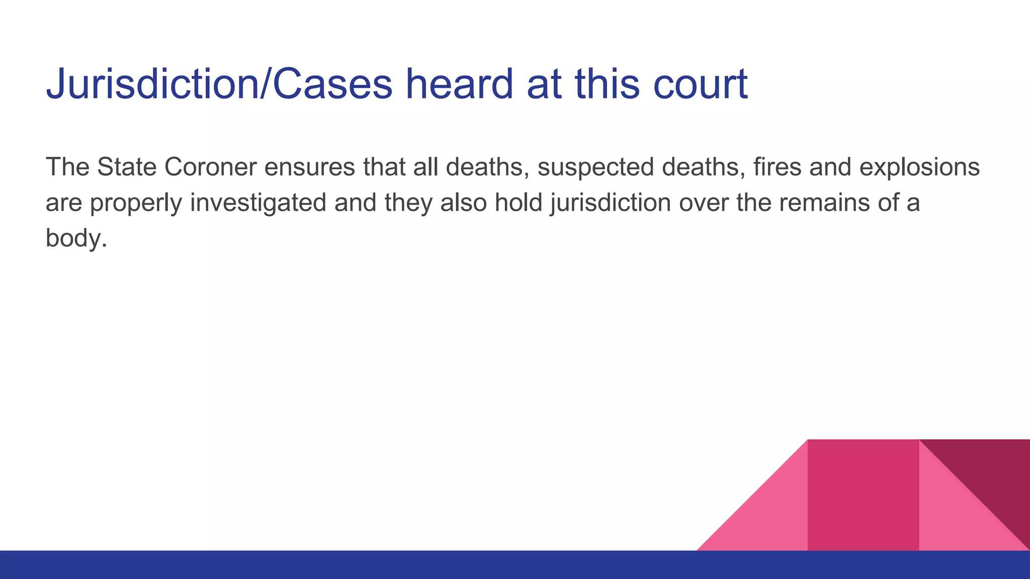 Jurisdiction/Cases heard at this court
The State Coroner ensures that all deaths, suspected deaths, fires and explosions
are properly investigated and they also hold jurisdiction over the remains of a
body.
 