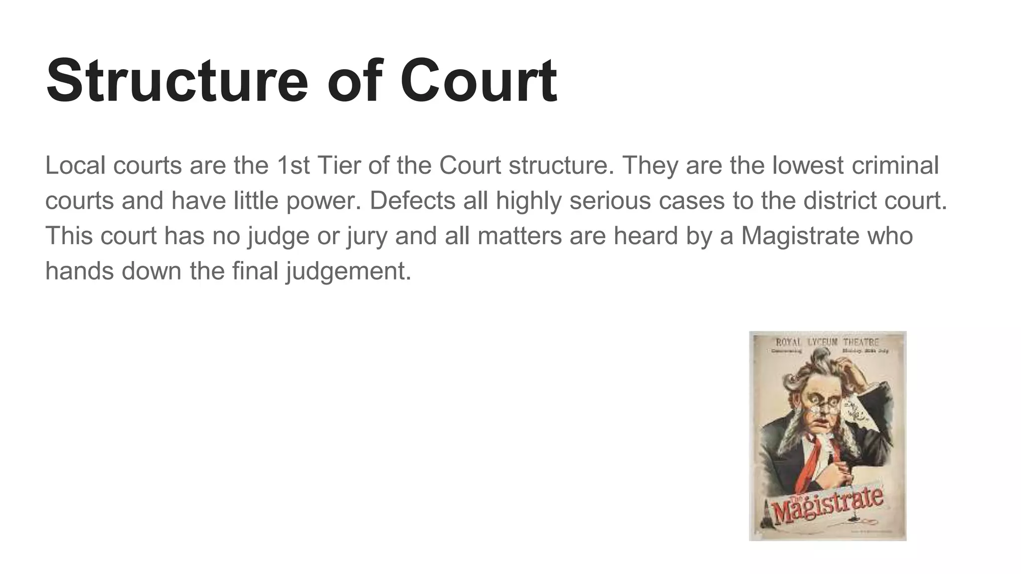 Structure of Court
Local courts are the 1st Tier of the Court structure. They are the lowest criminal
courts and have little power. Defects all highly serious cases to the district court.
This court has no judge or jury and all matters are heard by a Magistrate who
hands down the final judgement.
 