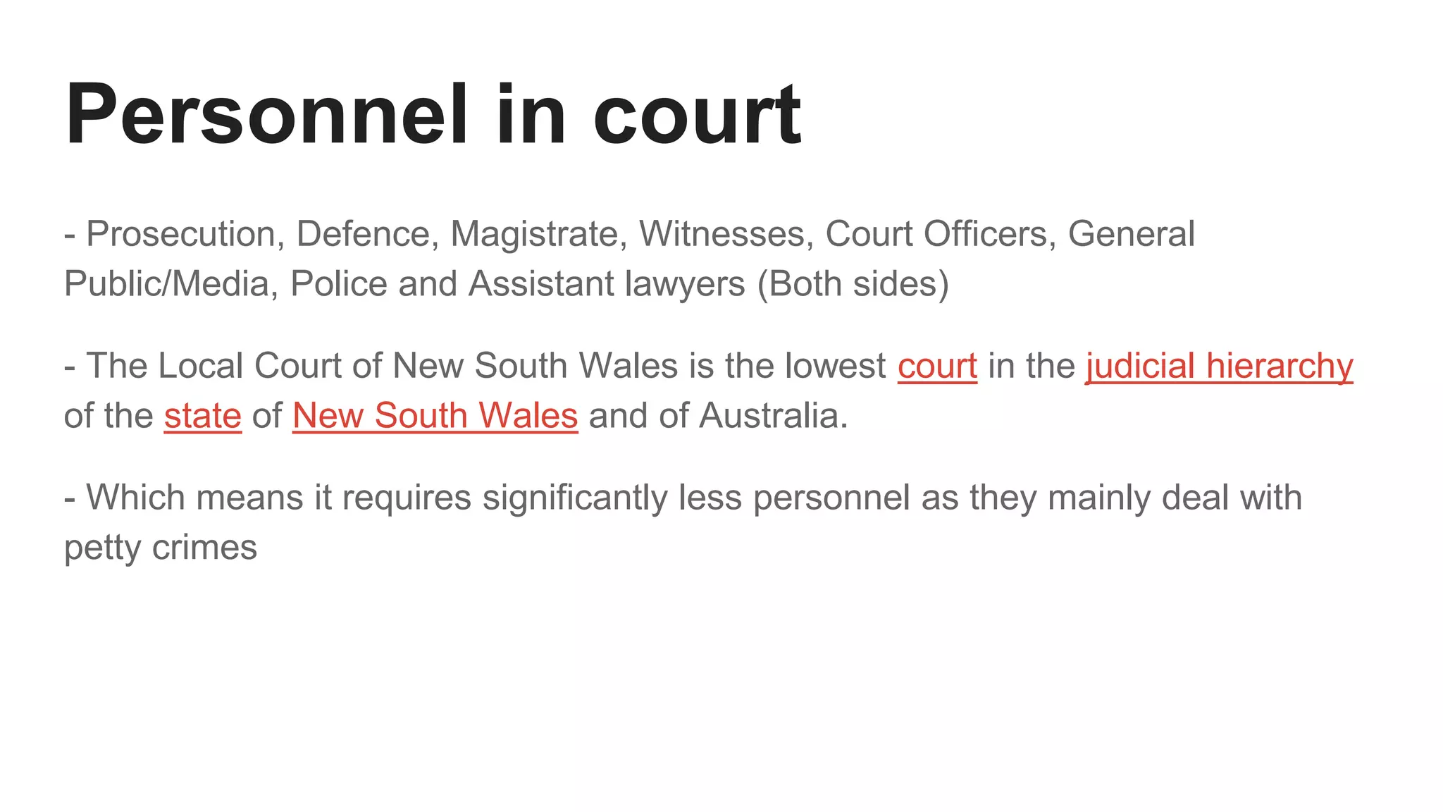 Personnel in court
- Prosecution, Defence, Magistrate, Witnesses, Court Officers, General
Public/Media, Police and Assistant lawyers (Both sides)
- The Local Court of New South Wales is the lowest court in the judicial hierarchy
of the state of New South Wales and of Australia.
- Which means it requires significantly less personnel as they mainly deal with
petty crimes
 