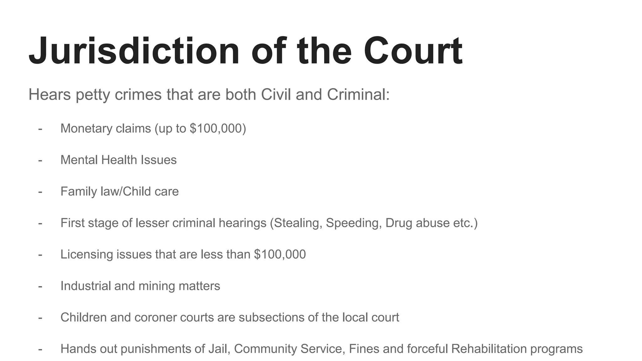 Jurisdiction of the Court
Hears petty crimes that are both Civil and Criminal:
- Monetary claims (up to $100,000)
- Mental Health Issues
- Family law/Child care
- First stage of lesser criminal hearings (Stealing, Speeding, Drug abuse etc.)
- Licensing issues that are less than $100,000
- Industrial and mining matters
- Children and coroner courts are subsections of the local court
- Hands out punishments of Jail, Community Service, Fines and forceful Rehabilitation programs
 