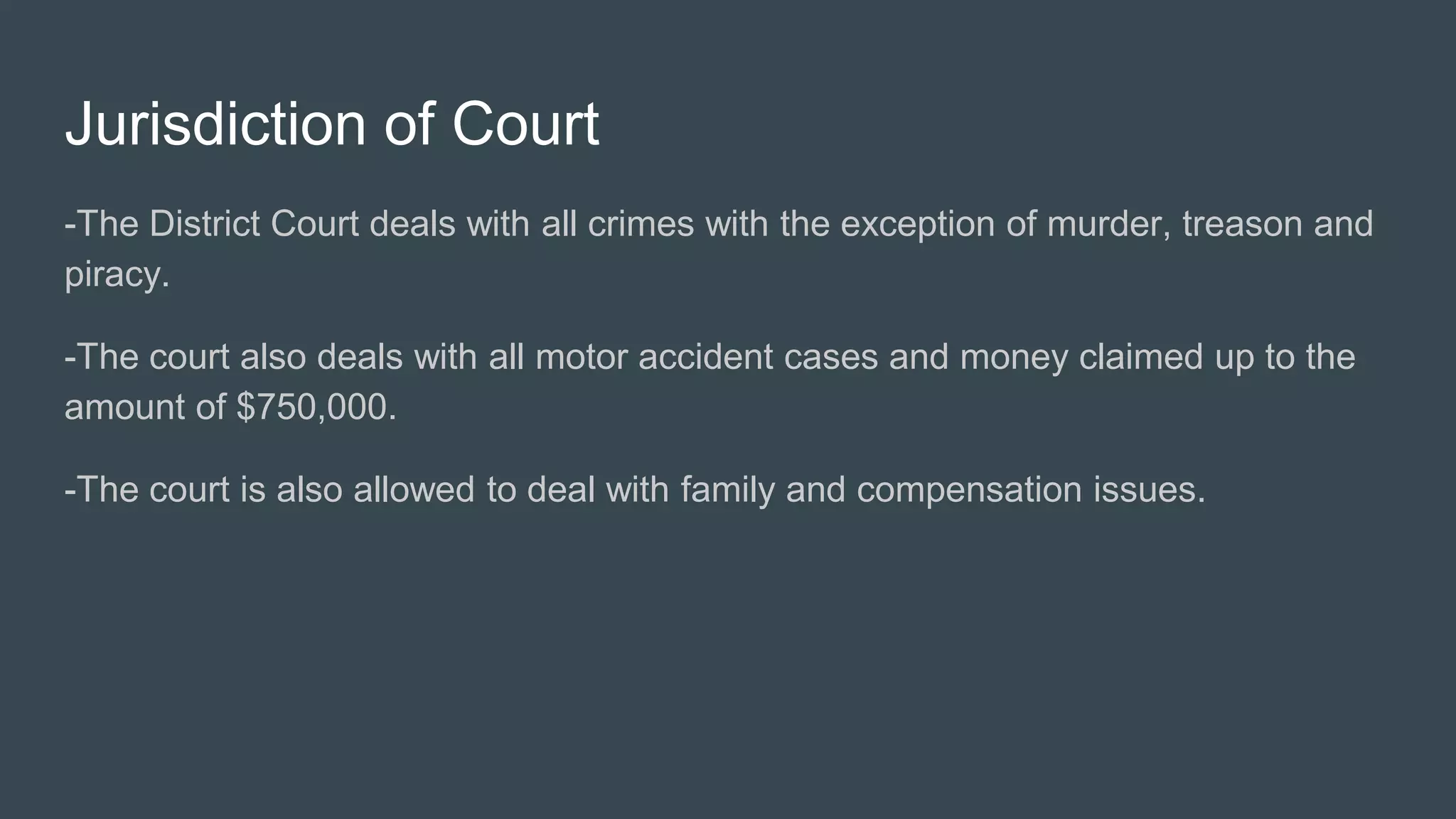 Jurisdiction of Court
-The District Court deals with all crimes with the exception of murder, treason and
piracy.
-The court also deals with all motor accident cases and money claimed up to the
amount of $750,000.
-The court is also allowed to deal with family and compensation issues.
 