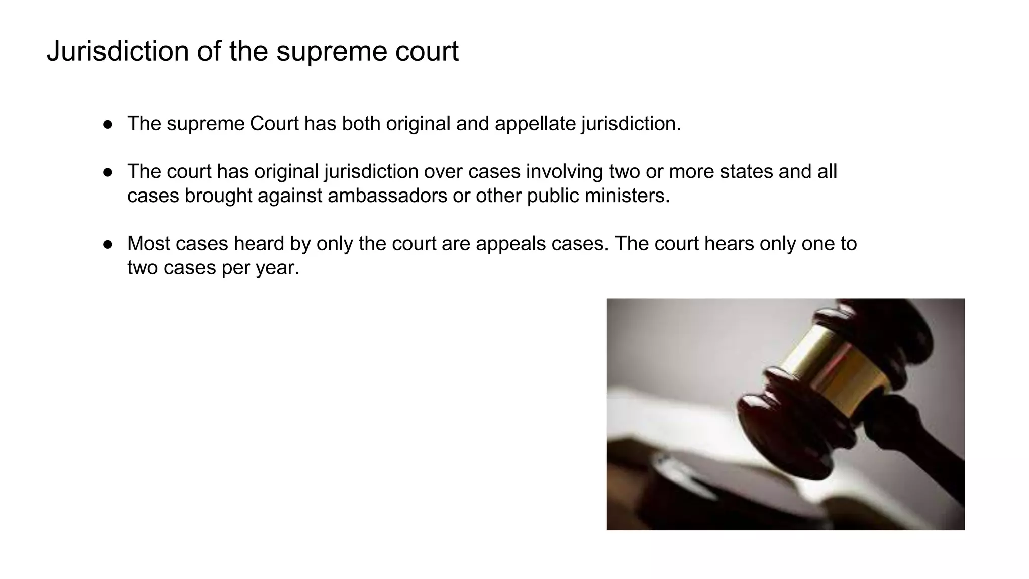 ● The supreme Court has both original and appellate jurisdiction.
● The court has original jurisdiction over cases involving two or more states and all
cases brought against ambassadors or other public ministers.
● Most cases heard by only the court are appeals cases. The court hears only one to
two cases per year.
Jurisdiction of the supreme court
 