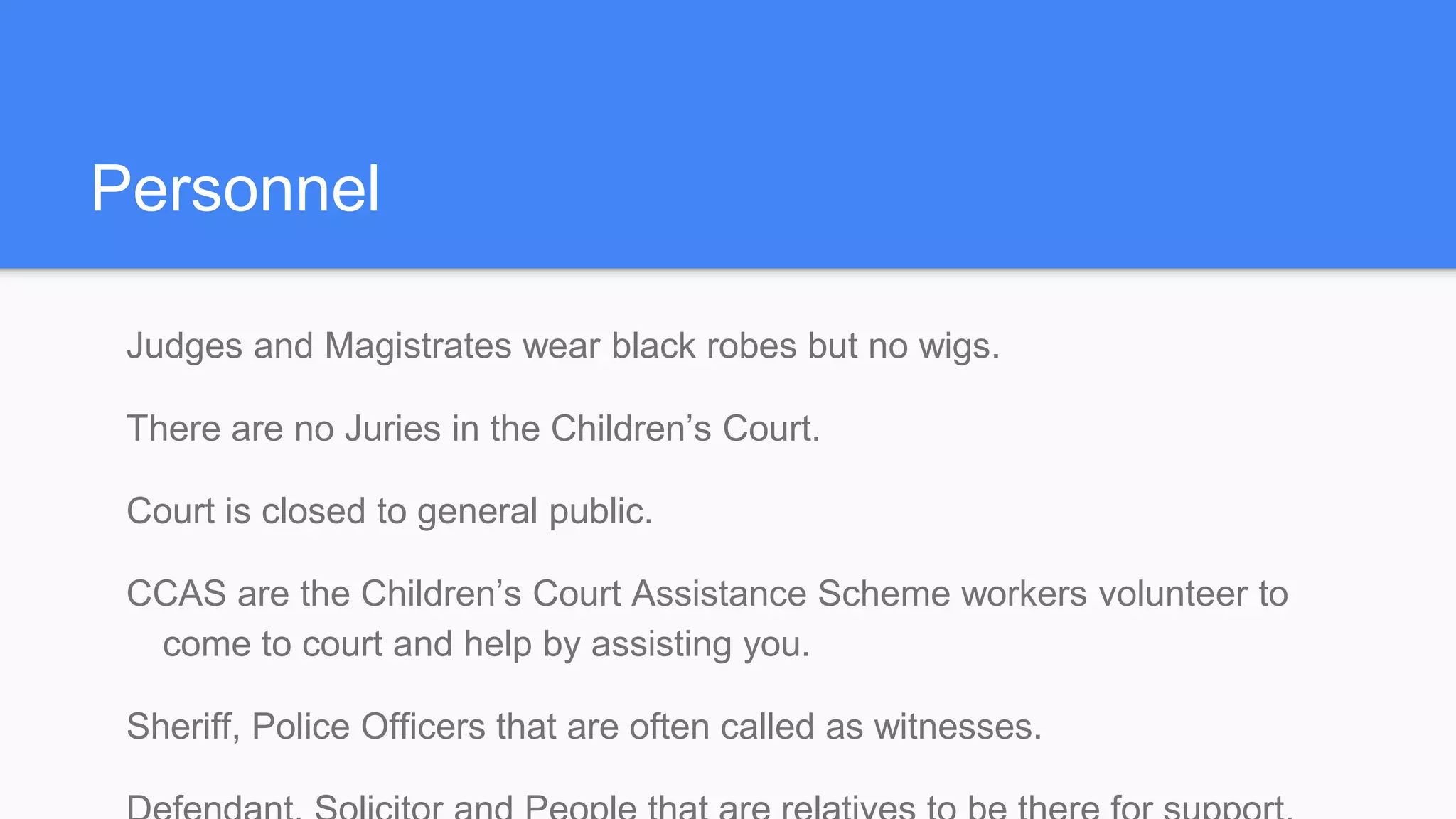 Personnel
Judges and Magistrates wear black robes but no wigs.
There are no Juries in the Children’s Court.
Court is closed to general public.
CCAS are the Children’s Court Assistance Scheme workers volunteer to
come to court and help by assisting you.
Sheriff, Police Officers that are often called as witnesses.
 