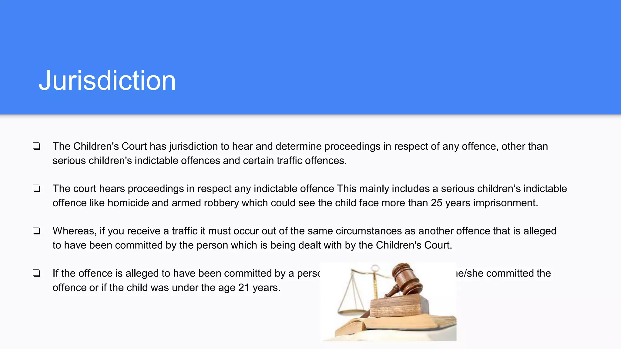 Jurisdiction
❏ The Children's Court has jurisdiction to hear and determine proceedings in respect of any offence, other than
serious children's indictable offences and certain traffic offences.
❏ The court hears proceedings in respect any indictable offence This mainly includes a serious children’s indictable
offence like homicide and armed robbery which could see the child face more than 25 years imprisonment.
❏ Whereas, if you receive a traffic it must occur out of the same circumstances as another offence that is alleged
to have been committed by the person which is being dealt with by the Children's Court.
❏ If the offence is alleged to have been committed by a person who is either a child when he/she committed the
offence or if the child was under the age 21 years.
 