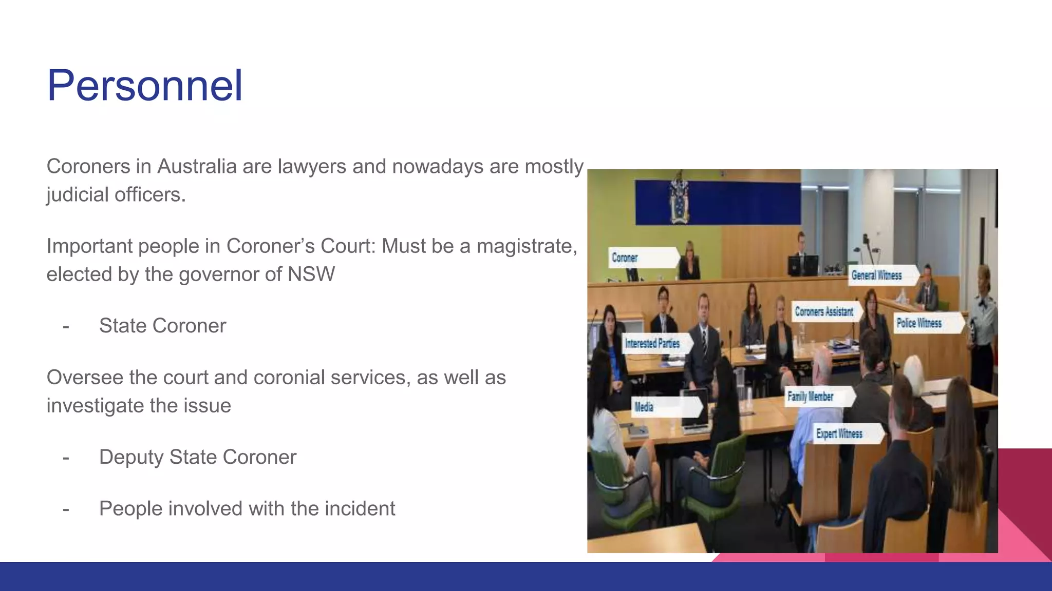Personnel
Coroners in Australia are lawyers and nowadays are mostly
judicial officers.
Important people in Coroner’s Court: Must be a magistrate,
elected by the governor of NSW
- State Coroner
Oversee the court and coronial services, as well as
investigate the issue
- Deputy State Coroner
- People involved with the incident
 