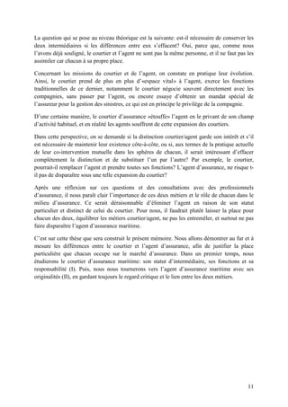 11
La question qui se pose au niveau théorique est la suivante: est-il nécessaire de conserver les
deux intermédiaires si les différences entre eux s’effacent? Oui, parce que, comme nous
l’avons déjà souligné, le courtier et l’agent ne sont pas la même personne, et il ne faut pas les
assimiler car chacun à sa propre place.
Concernant les missions du courtier et de l’agent, on constate en pratique leur évolution.
Ainsi, le courtier prend de plus en plus d’«espace vital» à l’agent, exerce les fonctions
traditionnelles de ce dernier, notamment le courtier négocie souvent directement avec les
compagnies, sans passer par l’agent, ou encore essaye d’obtenir un mandat spécial de
l’assureur pour la gestion des sinistres, ce qui est en principe le privilège de la compagnie.
D’une certaine manière, le courtier d’assurance «étouffe» l’agent en le privant de son champ
d’activité habituel, et en réalité les agents souffrent de cette expansion des courtiers.
Dans cette perspective, on se demande si la distinction courtier/agent garde son intérêt et s’il
est nécessaire de maintenir leur existence côte-à-côte, ou si, aux termes de la pratique actuelle
de leur co-intervention mutuelle dans les sphères de chacun, il serait intéressant d’effacer
complètement la distinction et de substituer l’un par l’autre? Par exemple, le courtier,
pourrait-il remplacer l’agent et prendre toutes ses fonctions? L’agent d’assurance, ne risque t-
il pas de disparaître sous une telle expansion du courtier?
Après une réflexion sur ces questions et des consultations avec des professionnels
d’assurance, il nous paraît clair l’importance de ces deux métiers et le rôle de chacun dans le
milieu d’assurance. Ce serait déraisonnable d’éliminer l’agent en raison de son statut
particulier et distinct de celui du courtier. Pour nous, il faudrait plutôt laisser la place pour
chacun des deux, équilibrer les métiers courtier/agent, ne pas les entremêler, et surtout ne pas
faire disparaître l’agent d’assurance maritime.
C’est sur cette thèse que sera construit le présent mémoire. Nous allons démontrer au fur et à
mesure les différences entre le courtier et l’agent d’assurance, afin de justifier la place
particulière que chacun occupe sur le marché d’assurance. Dans un premier temps, nous
étudierons le courtier d’assurance maritime: son statut d’intermédiaire, ses fonctions et sa
responsabilité (I). Puis, nous nous tournerons vers l’agent d’assurance maritime avec ses
originalités (II), en gardant toujours le regard critique et le lien entre les deux métiers.
 