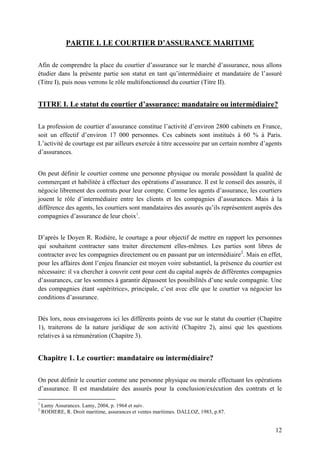 12
PARTIE I. LE COURTIER D’ASSURANCE MARITIME
Afin de comprendre la place du courtier d’assurance sur le marché d’assurance, nous allons
étudier dans la présente partie son statut en tant qu’intermédiaire et mandataire de l’assuré
(Titre I), puis nous verrons le rôle multifonctionnel du courtier (Titre II).
TITRE I. Le statut du courtier d’assurance: mandataire ou intermédiaire?
La profession de courtier d’assurance constitue l’activité d’environ 2800 cabinets en France,
soit un effectif d’environ 17 000 personnes. Ces cabinets sont institués à 60 % à Paris.
L’activité de courtage est par ailleurs exercée à titre accessoire par un certain nombre d’agents
d’assurances.
On peut définir le courtier comme une personne physique ou morale possédant la qualité de
commerçant et habilitée à effectuer des opérations d’assurance. Il est le conseil des assurés, il
négocie librement des contrats pour leur compte. Comme les agents d’assurance, les courtiers
jouent le rôle d’intermédiaire entre les clients et les compagnies d’assurances. Mais à la
différence des agents, les courtiers sont mandataires des assurés qu’ils représentent auprès des
compagnies d’assurance de leur choix1
.
D’après le Doyen R. Rodière, le courtage a pour objectif de mettre en rapport les personnes
qui souhaitent contracter sans traiter directement elles-mêmes. Les parties sont libres de
contracter avec les compagnies directement ou en passant par un intermédiaire2
. Mais en effet,
pour les affaires dont l’enjeu financier est moyen voire substantiel, la présence du courtier est
nécessaire: il va chercher à couvrir cent pour cent du capital auprès de différentes compagnies
d’assurances, car les sommes à garantir dépassent les possibilités d’une seule compagnie. Une
des compagnies étant «apéritrice», principale, c’est avec elle que le courtier va négocier les
conditions d’assurance.
Dès lors, nous envisagerons ici les différents points de vue sur le statut du courtier (Chapitre
1), traiterons de la nature juridique de son activité (Chapitre 2), ainsi que les questions
relatives à sa rémunération (Chapitre 3).
Chapitre 1. Le courtier: mandataire ou intermédiaire?
On peut définir le courtier comme une personne physique ou morale effectuant les opérations
d’assurance. Il est mandataire des assurés pour la conclusion/exécution des contrats et le
1
Lamy Assurances. Lamy, 2004, p. 1964 et suiv.
2
RODIERE, R. Droit maritime, assurances et ventes maritimes. DALLOZ, 1983, p.87.
 