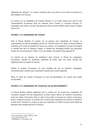 13
règlement des sinistres3
. Le courtier recherche pour son client la couverture d’assurance la
plus adaptée à ses besoins.
Le courtier est un mandataire de l’assuré (Section 1), en même temps qu’il joue le rôle
d’intermédiaire d’assurance dans les relations entre l’assuré et l’assureur (Section 2).
Cependant, nous allons voir que l’acception du rôle du courtier diffère selon le pays d’origine
(Section 3).
Section 1. Le mandataire de l’assuré
Pour le Doyen Rodière, le courtier est, en premier lieu, mandataire de l’assuré: sa
responsabilité est celle de mandataire selon l’art. 1992 du Code Civil. Donc, le Doyen Rodière
considère qu’il existe un mandat de l’assuré au courtier: «Le mandataire est tenu d’accomplir
le mandat tant qu'il en demeure chargé, et répond des dommages-intérêts qui pourraient
résulter de son inexécution»4
. Mais s’il y a un mandat, sous quelle forme apparaît-il?
Le courtier est un «homme de confiance»5
pour l’assuré: il choisit les compagnies
d’assurance, cherche les meilleures conditions de police pour son client, accepte des
règlements pour le compte de l’assuré.
Parfois, le courtier d’assurance est aussi mandaté par une ou plusieurs compagnies
d’assurance pour certains actes concernant la gestion des contrats apportés.
Donc, le statut du courtier d’assurance en tant qu’intermédiaire de l’assuré nous paraît
incontestable.
Section 2. Le mandataire de l’assureur ou un intermédiaire?
Le Doyen Rodière affirme également que le courtier est, en second lieu, mandataire de
l’assureur, puisqu’il fait des propositions au futur assuré, délivre un certificat d’assurance,
reçoit les ordres d’assurance dans le cadre d’une police et encaisse les primes d’assurance
pour le compte d’assureur. Le courtier doit s’assurer que le paiement de la prime est effectif à
la date fixée. Pourtant, le courtier ne peut pas suspendre ou résilier la police pour défaut de
paiement sans mandat spécial de l’assureur.
3
Lamy Assurances. Lamy, 2004, p. 1965.
4
Art. 1991 du Code Civil.
5
RODIERE, R. Voir supra, p. 90.
 