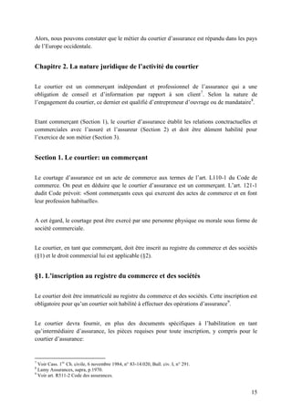 15
Alors, nous pouvons constater que le métier du courtier d’assurance est répandu dans les pays
de l’Europe occidentale.
Chapitre 2. La nature juridique de l’activité du courtier
Le courtier est un commerçant indépendant et professionnel de l’assurance qui a une
obligation de conseil et d’information par rapport à son client7
. Selon la nature de
l’engagement du courtier, ce dernier est qualifié d’entrepreneur d’ouvrage ou de mandataire8
.
Etant commerçant (Section 1), le courtier d’assurance établit les relations conctractuelles et
commerciales avec l’assuré et l’assureur (Section 2) et doit être dûment habilité pour
l’exercice de son métier (Section 3).
Section 1. Le courtier: un commerçant
Le courtage d’assurance est un acte de commerce aux termes de l’art. L110-1 du Code de
commerce. On peut en déduire que le courtier d’assurance est un commerçant. L’art. 121-1
dudit Code prévoit: «Sont commerçants ceux qui exercent des actes de commerce et en font
leur profession habituelle».
A cet égard, le courtage peut être exercé par une personne physique ou morale sous forme de
société commerciale.
Le courtier, en tant que commerçant, doit être inscrit au registre du commerce et des sociétés
(§1) et le droit commercial lui est applicable (§2).
§1. L’inscription au registre du commerce et des sociétés
Le courtier doit être immatriculé au registre du commerce et des sociétés. Cette inscription est
obligatoire pour qu’un courtier soit habilité à effectuer des opérations d’assurance9
.
Le courtier devra fournir, en plus des documents spécifiques à l’habilitation en tant
qu’intermédiaire d’assurance, les pièces requises pour toute inscription, y compris pour le
courtier d’assurance:
7
Voir Cass. 1re
Ch. civile, 6 novembre 1984, n° 83-14.020, Bull. civ. I, n° 291.
8
Lamy Assurances, supra, p.1970.
9
Voir art. R511-2 Code des assurances.
 