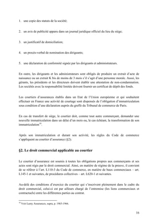 16
1. une copie des statuts de la société;
2. un avis de publicité apparu dans un journal juridique officiel du lieu du siège;
3. un justificatif de domiciliation;
4. un procès-verbal de nomination des dirigeants;
5. une déclaration de conformité signée par les dirigeants et administrateurs.
En outre, les dirigeants et les administrateurs sont obligés de produire un extrait d’acte de
naissance ou un extrait K bis de moins de 3 mois s’il s’agit d’une personne morale. Aussi, les
gérants, les présidents et les directeurs doivent établir une attestation de non-condamnation.
Les sociétés avec la responsabilité limitée doivent fournir un certificat de dépôt des fonds.
Les courtiers d’assurances établis dans un Etat de l’Union européenne et qui souhaitent
effectuer en France une activité de courtage sont dispensés de l’obligation d’immatriculation
sous condition d’une déclaration auprès du greffe du Tribunal de commerce de Paris.
En cas de transfert de siège, le courtier doit, comme tout autre commerçant, demander une
nouvelle immatriculation dans un délai d’un mois ou, le cas échéant, la transformation de son
immatriculation10
.
Après son immatriculation et durant son activité, les règles du Code de commerce
s’appliquent au courtier d’assurance (§2).
§2. Le droit commercial applicable au courtier
Le courtier d’assurance est soumis à toutes les obligations propres aux commerçants et ses
actes sont régis par le droit commercial. Ainsi, en matière de régime de la preuve, il convient
de se référer à l’art. L110-3 du Code de commerce, en matière de baux commerciaux – art.
L145-1 et suivantes, de procédures collectives – art. L620-1 et suivantes.
Au-delà des conditions d’exercice du courtier qui s’inscrivent pleinement dans le cadre du
droit commercial, celui-ci est par ailleurs chargé de l’entremise (les liens commerciaux et
contractuels) entre les différentes parties au contrat.
10
Voir Lamy Assurances, supra, p. 1965-1966.
 