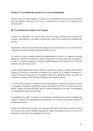 17
Section 2. La relation du courtier avec ses cocontractants
Comme nous avons déjà souligné, le courtier est un intermédiaire entre l’assuré et l’assureur
dans une relation d’assurance. A ce titre, il contracte avec l’assuré (§1) et négocie avec
l’assureur (§2).
§1. La relation du courtier avec l’assuré
L’assuré, en s’adressant à un courtier pour couvrir un risque, contracte une convention de
courtage. Cette dernière a une nature commerciale en raison de la qualité de commerçant du
courtier.
En principe, l’objet de la convention de courtage porte sur la recherche par le courtier d’une
meilleure couverture des risques selon les besoins du client.
Le courtier n’a pas de mandat général de représentation de l’assuré. Le contenu du mandat
dépend de l’accord avec chacun des assurés. Néanmoins, le contrat écrit entre le courtier et
l’assuré est valorisant, puisqu’il permet le dédommagement du courtier en cas de non
exécution du contrat par l’assuré.
Le rôle le plus important du courtier consiste à conseiller ses clients. Le courtier doit informer
l’assuré sur l’état des couvertures d’assurance qui existent sur le marché d’assurance. Il
informe les assurés également sur les garanties offertes par différents polices, les tarifs, les
exclusions. Le courtier aide son client à déterminer les risques à garantir.
Le courtier doit examiner le marché d’assurance pour placer le risque de son client: il choisit
la compagnie d’assurance qui répond le mieux aux besoins de l’assuré. Le courtier peut être
amené à rédiger un projet de police, donc le contrat d’assurance. Il est tenu d’accompagner
ses clients durant toute la vie du contrat.
La résiliation du contrat d’assurance à son échéance annuelle ne met pas fin au mandat du
courtier: ce dernier reste mandataire pour tout sinistre qui a eu lieu avant la prise d’effet de la
résiliation du contrat.
En plus de la relation avec l’assuré, le courtier peut également reçevoir des mandats de la part
de l’assureur (§2); cela le distingue beaucoup de l’agent d’assurance, qui lui, à sont tour, ne
représente qu’une partie – la compagnie d’assurance.
 