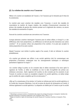 18
§2. La relation du courtier avec l’assureur
Même si le courtier est mandataire de l’assuré, c’est l’assureur qui le rémunère par le biais de
la commission.
Le courtier peut aussi conclure des mandats avec l’assureur, à savoir des mandats de
souscription en matière de risques simples, des mandats d’encaissement concernant les
primes, des mandats de gestion des sinistres portant sur le règlement des sinistres, ou encore
des mandats de nomination d’experts.
Souvent les courtiers concluent une convention avec l’assureur.
Lorsque plusieurs courtiers interrogent l’assureur pour la même affaire, et lorsqu’il y a des
différences entre leurs propositions, ces différences ne doivent pas être transmises aux autres
courtiers11
. Si un assureur refuse une proposition d’un courtier, il ne peut pas accepter la
même proposition d’un autre courtier.
Quand l’assureur veut résilier la police auprès d’un assuré, il doit en informer le courtier
préalablement.
«Le courtier qui présente une affaire à une société apéritrice doit lui communiquer une
proposition d’assurance comportant tous les renseignements techniques et statistiques
permettant d’apprécier le risque»12
.
«Le courtier rédige la police ou les avenants dans le délais maximum d’un mois après la
signature de l’arrêté, ce délai ne modifiant en rien la date d’exigibilité des primes aux
échéances convenues. Après signature de la police ou des avenants par les assureurs et par
l’assuré, le courtier en remet un exemplaire original à la société apéritrice, en même temps
que le nombre de copies complètes qui lui est nécessaire»13
.
«Dès qu’il a connaissance d’un sinistre, le Courtier en informe par écrit la société apéritrice et
le Comité des Assureurs Maritimes. Lors de la remise du dossier de réclamation au Comité, il
informe également la société apéritrice. La dispache est établie par le Comité ou par la société
11
Déontologie assureurs/courtiers: Constatation des usages du courtage d’assurance et transports. Syndicat des
Sociétés Françaises d’Assurances Maritimes et de Transports, Paris, 1982, n° 1.4.
12
Règles de marché et règles de déontologie du marché français de l’assurance maritime et transports. Paris,
1993.
13
Idem.
 
