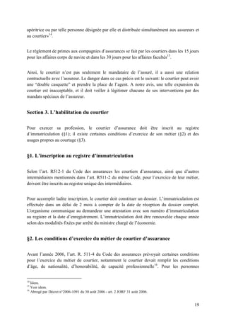 19
apéritrice ou par telle personne désignée par elle et distribuée simultanément aux assureurs et
au courtier»14
.
Le règlement de primes aux compagnies d’assurances se fait par les courtiers dans les 15 jours
pour les affaires corps de navire et dans les 30 jours pour les affaires facultés15
.
Ainsi, le courtier n’est pas seulement le mandataire de l’assuré, il a aussi une relation
contractuelle avec l’assureur. Le danger dans ce cas précis est le suivant: le courtier peut avoir
une “double casquette” et prendre la place de l’agent. A notre avis, une telle expansion du
courtier est inacceptable, et il doit veiller à légitimer chacune de ses interventions par des
mandats spéciaux de l’assureur.
Section 3. L’habilitation du courtier
Pour exercer sa profession, le courtier d’assurance doit être inscrit au registre
d’immatriculation (§1); il existe certaines conditions d’exercice de son métier (§2) et des
usages propres au courtage (§3).
§1. L’inscription au registre d’immatriculation
Selon l’art. R512-1 du Code des assurances les courtiers d’assurance, ainsi que d’autres
intermédiaires mentionnés dans l’art. R511-2 du même Code, pour l’exercice de leur métier,
doivent être inscrits au registre unique des intermédiaires.
Pour accomplir ladite inscription, le courtier doit constituer un dossier. L’immatriculation est
effectuée dans un délai de 2 mois à compter de la date de réception du dossier complet.
L'organisme communique au demandeur une attestation avec son numéro d’immatriculation
au registre et la date d’enregistrement. L’immatriculation doit être renouvelée chaque année
selon des modalités fixées par arrêté du ministre chargé de l’économie.
§2. Les conditions d’exercice du métier de courtier d’assurance
Avant l’année 2006, l’art. R. 511-4 du Code des assurances prévoyait certaines conditions
pour l’exercice du métier de courtier, notamment le courtier devait remplir les conditions
d’âge, de nationalité, d’honorabilité, de capacité professionnelle16
. Pour les personnes
14
Idem.
15
Voir idem.
16
Abrogé par Décret n°2006-1091 du 30 août 2006 - art. 2 JORF 31 août 2006.
 