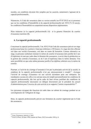 20
morales, ces conditions devaient être remplies par les associés, notamment s’agissant de la
capacité professionnelle.
Néanmoins, le Code des assurances dans sa version actuelle (au 07.07.2012) ne se prononce
que sur les conditions d’honorabilité et de capacité professionnelle (art. R512-7). Et encore,
les conditions d’honorabilité ne comportent aucune disposition réglementaire.
Nous traiterons ici la capacité professionnelle (A) et la garantie financière du courtier
d’assurance maritime (B).
A. La capacité professionnelle
Concernant la capacité professionnelle, l’art. R512-9 du Code des assurances prévoit un stage
professionnel pour les courtiers n’étant pas inférieure à 150 heures. Ce stage doit être effectué
soit dans une société d’assurance, soit dans un centre de formation. Comme alternative au
stage, la personne souhaitant exécuter le métier de courtier d’assurance doit justifier de 2 ans
d’expérience en tant que cadre dans le domaine des assurances, à savoir dans la production ou
la gestion des contrats d’assurance, ou de 4 ans d’expérience dans le même domaine. Une
autre possibilité est que cette même personne justifie d’un diplôme cohérent avec le métier de
courtier.
Pourtant, si l’activité de courtage d’assurance n’est pas la principale activité de la société, la
condition de la capacité professionnelle n’est pas nécessairement à remplir17
: «Lorsque
l’activité de courtage d’assurance est une activité secondaire pour une entreprise, les
mandataires sociaux de celle-ci ne sont pas tenus de remplir personnellement les conditions de
capacité professionnelle, dès lors qu’un cadre de haut niveau justifiant des conditions de
capacité professionnelle nécessaires est délégué directement par le président du conseil
d’administration pour l’exercice de cette activité et en supporte l’entière responsabilité»18
.
Les personnes occupant des fonctions de cadre dans un cabinet de courtage pendant un an
sont dispensées de l’obligation de stage.
Donc, la capacité professionnelle prévoit une formation du courtier réglémenté par le Code
des assurances.
17
Lamy Assurances, précité, p. 1965.
18
Voir CA Paris, 24 mars 1994, Gazette du Palais, 20-22 novembre 1994, p. 6.
 