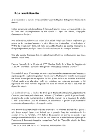 21
B. La garantie financière
A la condition de la capacité professionnelle s’ajoute l’obligation de la garantie financière du
courtier.
En tant que commerçant et mandataire de l’assuré, le courtier engage sa responsabilité en cas
de faute dans l’accomplissement de son activité à l’égard des assurés, compagnies
d’assurances et des tiers.
Pour améliorer la protection des assurés et en tenant compte des sommes importantes qui
passent par les courtiers d’assurance, la loi n° 89-1014 du 31 décembre 1989 et le décret n°
90-843 du 24 septembre 1990, ont établi une double obligation de garantie financière à la
charge des personnes physiques ou morales réalisant des actes de courtage d’assurance.
Une telle garantie financière doit être spécialement affectée au remboursement des fonds,
effets ou valeurs reçus.
Prenons l’exemple de la décision de 2ième
Chambre Civile de la Cour de Cassation du
21.10.2004 concernant l’autonomie de la garantie financière de courtier d’assurance19
.
Une société G, agent d’assurances maritimes, représentait diverses compagnies d’assurances
auprès desquelles vingt marins-pêcheurs étaient assurés. Or, le courtier entre les mains duquel
ces assurés avaient procédé au règlement de leurs primes ne les a pas reversées à la société.
Celle-ci, après avoir elle-même réglé ces cotisations aux assureurs concernés, a fait
régulariser pour leurs montants respectifs des actes de cessions de droit à son profit par
chacun des assurés.
Les assurés ont invoqué le bénéfice des droits qu’ils détenaient sur le courtier, et portant sur la
Caisse de garantie des professionnels de l’assurance (CGAP) en sa qualité de garant financier
du courtier. La société G, ayant droit de la CGAP, l’a poursuivi sur le fondement des articles
L. 530-1 et suivants du Code des assurances, en exécution de sa garantie et en paiement du
montant des primes acquittées à la place du courtier.
Pour déclarer la société G irrecevable sur l’ensemble de ses demandes pour défaut de qualité à
agir, l’arrêt attaqué énonce tout d’abord que la garantie financière professionnelle des
courtiers prévue par l’article L. 530-1 du Code des assurances est réservée aux assurés, ce qui
implique l’intransmissibilité de l’action par voie de cession. Il avance ensuite le principe de
l’autonomie de la garantie financière consacré par l’arrêt de l’Assemblée plénière du 4 juin
19
Cass. 2e
Civ., 21.10. 2004, no
02-18.897 // Revue Lamy Droit des Affaires, 2005.
 