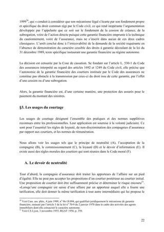 22
199920
, qui « conduit à considérer que son mécanisme légal s’écarte par son fondement propre
et spécifique du droit commun régi par le Code civil, ce qui rend inopérante l’argumentation
développée par l’appelante que ce soit sur le fondement de la cession de créance, de la
subrogation, voire de l’action directe puisque cette garantie financière emprunte à la technique
du cautionnement, voire de l’assurance, mais ne s’inscrit dans aucun de ces deux cadres
classiques». L’arrêt conclut donc à l’irrecevabilité de la demande de la société requérante en
l’absence de démonstration du caractère cessible des droits à garantie découlant de la loi du
31 décembre 1989, texte spécifique instaurant une garantie financière au régime autonome.
La décision est censurée par la Cour de cassation. Se fondant sur l’article L. 530-1 du Code
des assurances interprété au regard des articles 1692 et 1249 du Code civil, elle précise que
l’autonomie de la garantie financière des courtiers instituée par le Code des assurances ne
constitue pas obstacle à la transmission par ceux-ci du droit issu de cette garantie, par l’effet
d’une cession ou d’une subrogation.
Alors, la garantie financière est, d’une certaine manière, une protection des assurés pour le
paiement du montant des sinistres.
§3. Les usages du courtage
Les usages de courtage désignent l’ensemble des pratiques et des normes supplétives
reconnues entre les professionnelles. Leur application est soumise à la volonté judiciaire. Ce
sont pour l’essentiel les règles de loyauté, de non-discrimination des compagnies d’assurance
par rapport aux courtiers, et les normes de rémunération.
Nous allons voir les usages tels que le principe de neutralité (A), l’acceptation de la
compagnie (B), le commissionnement (C), la loyauté (D) et le devoir d’information (E). Il
existe aussi des règles morales des courtiers qui sont réunies dans le Code moral (F).
A. Le devoir de neutralité
Tout d’abord, la compagnie d’assurance doit traiter les apporteurs de l’affaire sur un pied
d’égalité. Elle ne peut pas accepter les propositions d’un courtier postérieur au courtier initial.
Une proposition de courtier doit être suffisamment précise et déterminer le risque encouru21
.
«Lorsqu’une compagnie est saisie d’une affaire par un apporteur auquel elle a fourni une
tarification, elle doit donner la même tarification à tout autre intermédiaire qui lui propose le
20
Voir Cass. ass. plén., 4 juin 1999, no
96-18.094, qui qualifiait juridiquement le mécanisme de garantie
financière, instauré par l’article 3 de la loi no
70-9 du 2 janvier 1970 dans le cadre des activités des agents
immobiliers dont elle consacrait le caractère autonome.
21
Voir CA Lyon, 3 novembre 1955, RGAT 1956, p. 350.
 