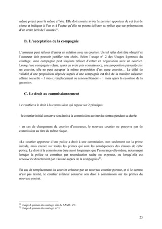 23
même projet pour la même affaire. Elle doit ensuite aviser le premier apporteur de cet état de
chose et indiquer à l’un et à l’autre qu’elle ne pourra délivrer sa police que sur présentation
d’un ordre écrit de l’assuré»22
.
B. L’acceptation de la compagnie
L’assureur peut refuser d’entrer en relation avec un courtier. Un tel refus doit être objectif et
l’assureur doit pouvoir justifier son choix. Selon l’usage n° 2 des Usages Lyonnais du
courtage, «une compagnie peut toujours refuser d’entrer en négociation avec un courtier.
Lorsqu’une compagnie refuse, après en avoir pris connaissance, une proposition présentée par
un courtier, elle ne peut accepter la même proposition d’un autre courtier… Le délai de
validité d’une proposition déposée auprès d’une compagnie est fixé de la manière suivante:
affaire nouvelle – 3 mois; remplacement ou renouvellement – 1 mois après la cessation de la
garantie».
C. Le droit au commissionnement
Le courtier a le droit à la commission qui repose sur 2 principes:
- le courtier initial conserve son droit à la commission au titre du contrat pendant sa durée;
- en cas de changement de courtier d’assurance, le nouveau courtier ne percevra pas de
commission au titre du même risque.
«Le courtier apporteur d’une police a droit à une commission, non seulement sur la prime
initiale, mais encore sur toutes les primes qui sont les conséquences des clauses de cette
police. Le droit à la commission dure aussi longtemps que l’assurance elle-même, notamment
lorsque la police se constitue par reconduction tacite ou expresse, ou lorsqu’elle est
renouvelée directement par l’assuré auprès de la compagnie»23
.
En cas de remplacement du courtier créateur par un nouveau courtier porteur, et si le contrat
n’est pas résilié, le courtier créateur conserve son droit à commission sur les primes du
nouveau contrat.
22
Usages Lyonnais du courtage, site du SAMF, n°1.
23
Usages Lyonnais du courtage, n° 3.
 