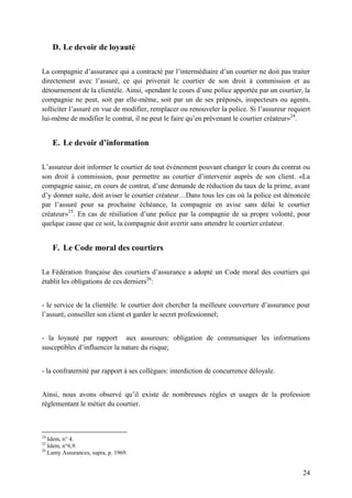 24
D. Le devoir de loyauté
La compagnie d’assurance qui a contracté par l’intermédiaire d’un courtier ne doit pas traiter
directement avec l’assuré, ce qui priverait le courtier de son droit à commission et au
détournement de la clientèle. Ainsi, «pendant le cours d’une police apportée par un courtier, la
compagnie ne peut, soit par elle-même, soit par un de ses préposés, inspecteurs ou agents,
solliciter l’assuré en vue de modifier, remplacer ou renouveler la police. Si l’assureur requiert
lui-même de modifier le contrat, il ne peut le faire qu’en prévenant le courtier créateur»24
.
E. Le devoir d’information
L’assureur doit informer le courtier de tout événement pouvant changer le cours du contrat ou
son droit à commission, pour permettre au courtier d’intervenir auprès de son client. «La
compagnie saisie, en cours de contrat, d’une demande de réduction du taux de la prime, avant
d’y donner suite, doit aviser le courtier créateur…Dans tous les cas où la police est dénoncée
par l’assuré pour sa prochaine échéance, la compagnie en avise sans délai le courtier
créateur»25
. En cas de résiliation d’une police par la compagnie de sa propre volonté, pour
quelque cause que ce soit, la compagnie doit avertir sans attendre le courtier créateur.
F. Le Code moral des courtiers
La Fédération française des courtiers d’assurance a adopté un Code moral des courtiers qui
établit les obligations de ces derniers26
:
- le service de la clientèle: le courtier doit chercher la meilleure couverture d’assurance pour
l’assuré, conseiller son client et garder le secret professionnel;
- la loyauté par rapport aux assureurs: obligation de communiquer les informations
susceptibles d’influencer la nature du risque;
- la confraternité par rapport à ses collègues: interdiction de concurrence déloyale.
Ainsi, nous avons observé qu’il existe de nombreuses règles et usages de la profession
réglementant le métier du courtier.
24
Idem, n° 4.
25
Idem, n°6,9.
26
Lamy Assurances, supra, p. 1969.
 