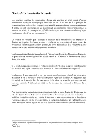 25
Chapitre 3. La rémunération du courtier
«Le courtage constitue la rémunération globale des courtiers et n’est assorti d’aucune
rémunération accessoire sous quelque forme que ce soit. Il est mis fin à la pratique des
«escomptes hors polices». Les courtages sont calculés et encaissés sur les primes ressorties,
de même ils sont remboursés sur les ristournes et les annulations. Bien qu’encaissé dès la
ressortie de prime, le courtage n’est définitivement acquis aux courtiers membres qu’après
encaissement effectif par les compagnies»27
.
Le courtier est rémunéré par l’assureur; le montant de la rémunération est déterminé en
fonction de la prime de chaque contrat et représente un pourcentage de cette prime. Ce
pourcentage varie beaucoup selon les contrats, les types d’assurances, et la fourchette se situe
entre 5% et 25-30% du montant des primes d’assurances.
La rémunération est due dès la conclusion de l’accord entre les parties. Néanmoins, le courtier
ne peut recevoir un courtage sur une police arrivée à l’expiration et renouvelée en dehors
d’une telle police.
Si le courtier encaisse des primes ou règle des sinistres et s’il existe un accord entre le courtier
et l’assureur à cet égard, le courtier peut demander à l’assuré une commission spéciale.
Le règlement de courtage est dû et payé au courtier dans la monnaie originale de souscription
du contrat et sur la portion de prime effectivement réglée aux assureurs. Ce règlement peut
être déduit par le courtier lors du reversement de la prime par ses soins aux assureurs ou à
leurs représentants. A défaut, il est réglé par les assureurs au courtier, à la diligence de ce
dernier28
.
Pour conclure cette partie du mémoire, nous avons étudié le statut du courtier d’assurance qui
est celui de mandataire de l’assuré et d’intermédiaire d’assurance. Aussi, nous avons traité le
problème de double mandat du courtier d’assurance et son empiètement sur le domaine de
l’agent; des rémèdes ont été proposés. Enfin, la profession du courtier est réglémentée, nous
avons observé différents aspects de l’accès et de l’exercice du métier de courtier d’assurance.
27
Règles de marché et règles de déontologie du marché français de l’assurance maritime et transports. Paris,
1993, art. 3.
28
Voir idem.
 
