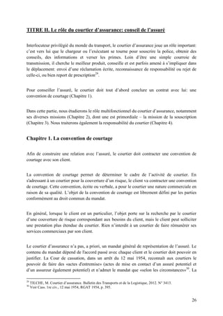 26
TITRE II. Le rôle du courtier d’assurance: conseil de l’assuré
Interlocuteur privilégié du monde du transport, le courtier d’assurance joue un rôle important:
c’est vers lui que le chargeur ou l’exécutant se tourne pour souscrire la police, obtenir des
conseils, des informations et verser les primes. Loin d’être une simple courroie de
transmission, il cherche le meilleur produit, conseille et est parfois amené à s’impliquer dans
le déplacement: envoi d’une réclamation écrite, reconnaissance de responsabilité ou rejet de
celle-ci, ou bien report de prescription29
.
Pour conseiller l’assuré, le courtier doit tout d’abord conclure un contrat avec lui: une
convention de courtage (Chapitre 1).
Dans cette partie, nous étudierons le rôle multifonctionnel du courtier d’assurance, notamment
ses diverses missions (Chapitre 2), dont une est primordiale – la mission de la souscription
(Chapitre 3). Nous traiterons également la responsabilité du courtier (Chapitre 4).
Chapitre 1. La convention de courtage
Afin de construire une relation avec l’assuré, le courtier doit contracter une convention de
courtage avec son client.
La convention de courtage permet de déterminer le cadre de l’activité de courtier. En
s'adressant à un courtier pour la couverture d’un risque, le client va contracter une convention
de courtage. Cette convention, écrite ou verbale, a pour le courtier une nature commerciale en
raison de sa qualité. L’objet de la convention de courtage est librement défini par les parties
conformément au droit commun du mandat.
En général, lorsque le client est un particulier, l’objet porte sur la recherche par le courtier
d’une couverture de risque correspondant aux besoins du client, mais le client peut solliciter
une prestation plus étendue du courtier. Rien n’interdit à un courtier de faire rémunérer ses
services commerciaux par son client.
Le courtier d’assurance n’a pas, a priori, un mandat général de représentation de l’assuré. Le
contenu du mandat dépend de l'accord passé avec chaque client et le courtier doit pouvoir en
justifier. La Cour de cassation, dans un arrêt du 12 mai 1954, reconnaît aux courtiers le
pouvoir de faire des «actes d'entremise» (actes de mise en contact d’un assuré potentiel et
d’un assureur également potentiel) et n’admet le mandat que «selon les circonstances»30
. La
29
TILCHE, M. Courtier d’assurance. Bulletin des Transports et de la Logistique, 2012. N° 3413.
30
Voir Cass. 1re civ., 12 mai 1954, RGAT 1954, p. 395.
 