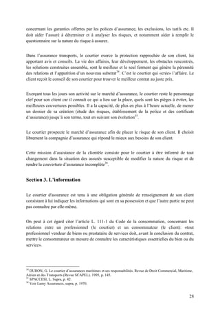 28
concernant les garanties offertes par les polices d’assurance, les exclusions, les tarifs etc. Il
doit aider l’assuré à déterminer et à analyser les risques, et notamment aider à remplir le
questionnaire sur la nature du risque à assurer.
Dans l’assurance transports, le courtier exerce la protection rapprochée de son client, lui
apportant avis et conseils. La vie des affaires, leur développement, les obstacles rencontrés,
les solutions construites ensemble, sont le meilleur et le seul ferment qui génère la pérennité
des relations et l’apparition d’un nouveau substrat34
. C’est le courtier qui «crée» l’affaire. Le
client reçoit le conseil de son courtier pour trouver le meilleur contrat au juste prix.
Exerçant tous les jours son activité sur le marché d’assurance, le courtier reste le personnage
clef pour son client car il connaît ce qui a lieu sur la place, quels sont les pièges à éviter, les
meilleures couvertures possibles. Il a la capacité, de plus en plus à l’heure actuelle, de mener
un dossier de sa création (étude des risques, établissement de la police et des certificats
d’assurance) jusqu’à son terme, tout en suivant son évolution35
.
Le courtier prospecte le marché d’assurance afin de placer le risque de son client. Il choisit
librement la compagnie d’assurance qui répond le mieux aux besoins de son client.
Cette mission d’assistance de la clientèle consiste pour le courtier à être informé de tout
changement dans la situation des assurés susceptible de modifier la nature du risque et de
rendre la couverture d’assurance incomplète36
.
Section 3. L’information
Le courtier d'assurance est tenu à une obligation générale de renseignement de son client
consistant à lui indiquer les informations qui sont en sa possession et que l’autre partie ne peut
pas connaître par elle-même.
On peut à cet égard citer l’article L. 111-1 du Code de la consommation, concernant les
relations entre un professionnel (le courtier) et un consommateur (le client): «tout
professionnel vendeur de biens ou prestataire de services doit, avant la conclusion du contrat,
mettre le consommateur en mesure de connaître les caractéristiques essentielles du bien ou du
service».
34
DURON, G. Le courtier d’assurances maritimes et ses responsabilités. Revue de Droit Commercial, Maritime,
Aérien et des Transports (Revue SCAPEL). 1995, p. 145.
35
SPACCESI, L. Supra, p. 42.
36
Voir Lamy Assurances, supra, p. 1970.
 