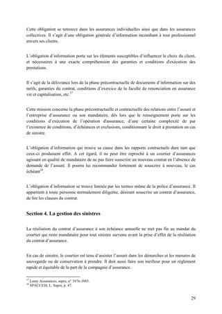 29
Cette obligation se retrouve dans les assurances individuelles ainsi que dans les assurances
collectives. Il s’agit d’une obligation générale d’information incombant à tout professionnel
envers ses clients.
L’obligation d’information porte sur les éléments susceptibles d’influencer le choix du client,
et nécessaires à une exacte compréhension des garanties et conditions d'exécution des
prestations.
Il s’agit de la délivrance lors de la phase précontractuelle de documents d’information sur des
tarifs, garanties du contrat, conditions d’exercice de la faculté de renonciation en assurance
vie et capitalisation, etc.37
Cette mission concerne la phase précontractuelle et contractuelle des relations entre l’assuré et
l’entreprise d’assurance ou son mandataire, dès lors que le renseignement porte sur les
conditions d’exécution de l’opération d'assurance, d’une certaine complexité de par
l’existence de conditions, d’échéances et exclusions, conditionnant le droit à prestation en cas
de sinistre.
L’obligation d’information qui trouve sa cause dans les rapports contractuels dure tant que
ceux-ci produisent effet. A cet égard, il ne peut être reproché à un courtier d’assurances
agissant en qualité de mandataire de ne pas faire souscrire un nouveau contrat en l’absence de
demande de l’assuré. Il pourra lui recommander fortement de souscrire à nouveau, le cas
échéant38
.
L’obligation d’information se trouve limitée par les termes même de la police d’assurance. Il
appartient à toute personne normalement diligente, désirant souscrire un contrat d’assurance,
de lire les clauses du contrat.
Section 4. La gestion des sinistres
La résiliation du contrat d’assurance à son échéance annuelle ne met pas fin au mandat du
courtier qui reste mandataire pour tout sinistre survenu avant la prise d’effet de la résiliation
du contrat d’assurance.
En cas de sinistre, le courtier est tenu d’assister l’assuré dans les démarches et les mesures de
sauvegarde ou de conservation à prendre. Il doit aussi faire son meilleur pour un règlement
rapide et équitable de la part de la compagnie d’assurance.
37
Lamy Assurances, supra, n° 3976-3985.
38
SPACCESI, L. Supra, p. 47.
 