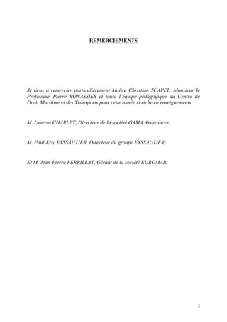 3
REMERCIEMENTS
Je tiens à remercier particulièrement Maître Christian SCAPEL, Monsieur le
Professeur Pierre BONASSIES et toute l’équipe pédagogique du Centre de
Droit Maritime et des Transports pour cette année si riche en enseignements;
M. Laurent CHARLET, Directeur de la société GAMA Assurances;
M. Paul-Eric EYSSAUTIER, Directeur du groupe EYSSAUTIER;
Et M. Jean-Pierre PERRILLAT, Gérant de la société EUROMAR.
 