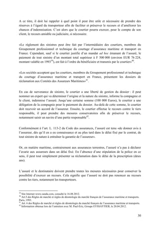 30
A ce titre, il doit lui rappeler à quel point il peut être utile et nécessaire de prendre des
réserves à l’égard du transporteur afin de faciliter et préserver le recours et d’améliorer les
chances d’indemnisation. C’est alors que le courtier pourra exercer, pour le compte de son
client, le recours amiable ou judiciaire, si nécessaire.
«Le règlement des sinistres peut être fait par l’intermédiaire des courtiers, membres du
Groupement professionnel et technique du courtage d’assurance maritime et transport en
France. Cependant, sauf si le courtier justifie d’un mandat ad hoc émanant de l’assuré, le
paiement de tout sinistre d’un montant total supérieur à F 500 000 (environ EUR 76 224,
montant valable en 199339
), est fait à l’ordre du bénéficiaire et transmis par le courtier»40
.
«Les sociétés acceptent que les courtiers, membres du Groupement professionnel et technique
du courtage d’assurance maritime et transport en France, présentent les dossiers de
réclamation aux Comités des Assureurs Maritimes»41
.
En cas de survenance de sinistre, le courtier a une liberté de gestion du dossier : il peut
nommer un expert qui va déterminer l’origine et la nature du sinistre, informe la compagnie et
le client, indemnise l’assuré. Jusqu’une certaine somme (100 000 Euros), le courtier a une
délégation de la compagnie pour le paiement du dossier. Au-delà de cette somme, le courtier
doit recevoir un accord de l’assureur. Ensuite, le courtier effectue le recours contre le tiers
responsable, il peut prendre des mesures conservatoires afin de préserver le recours,
notamment saisir un navire d’une partie responsable42
.
Conformément à l’art. L. 113-2 du Code des assurances, l’assuré est tenu «de donner avis à
l’assureur, dès qu’il en a eu connaissance et au plus tard dans le délai fixé par le contrat, de
tout sinistre de nature à entraîner la garantie de l’assureur».
Or, en matière maritime, contrairement aux assurances terrestres, l’assuré n’a pas à déclarer
l’avarie aux assureurs dans un délai fixé. En l’absence d’une stipulation de la police en ce
sens, il peut tout simplement présenter sa réclamation dans le délai de la prescription (deux
ans).
L’assuré et le destinataire doivent prendre toutes les mesures nécessaires pour conserver la
possibilité d’exercer un recours. Cela signifie que l’assuré ne doit pas renoncer au recours
contre les tiers, notamment les transporteurs.
39
Site Internet www.oanda.com, consulté le 16.08.2012.
40
Art.5 des Règles de marché et règles de déontologie du marché français de l’assurance maritime et transports.
Paris, 1993.
41
Art. 6 des Règles de marché et règles de déontologie du marché français de l’assurance maritime et transports.
42
Information obtenue lors de l’entretien avec M. Paul-Eric, Groupe EYSSAYTIER, le 20.04.2012.
 