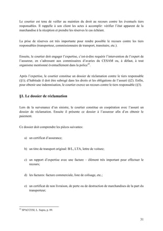 31
Le courtier est tenu de veiller au maintien du droit au recours contre les éventuels tiers
responsables. Il rappelle à son client les actes à accomplir: vérifier l’état apparent de la
marchandise à la réception et prendre les réserves le cas échéant.
La prise de réserves est très importante pour rendre possible le recours contre les tiers
responsables (transporteur, commissionnaire de transport, transitaire, etc.).
Ensuite, le courtier doit engager l’expertise, c’est-à-dire requérir l’intervention de l’expert de
l’assureur, en s’adressant aux commissaires d’avaries du CESAM ou, à défaut, à tout
organisme mentionné éventuellement dans la police43
.
Après l’expertise, le courtier constitue un dossier de réclamation contre le tiers responsable
(§1); d’habitude il doit être subrogé dans les droits et les obligations de l’assuré (§2). Enfin,
pour obtenir une indemnisation, le courtier exerce un recours contre le tiers responsable (§3).
§1. Le dossier de réclamation
Lors de la survenance d’un sinistre, le courtier constitue en coopération avec l’assuré un
dossier de réclamation. Ensuite il présente ce dossier à l’assureur afin d’en obtenir le
paiement.
Ce dossier doit comprendre les pièces suivantes:
a) un certificat d’assurance;
b) un titre de transport original: B/L, LTA, lettre de voiture;
c) un rapport d’expertise avec une facture – élément très important pour effectuer le
recours;
d) les factures: facture commerciale, liste de colisage, etc.;
e) un certificat de non livraison, de perte ou de destruction de marchandises de la part du
transporteur;
43
SPACCESI, L. Supra, p. 89.
 